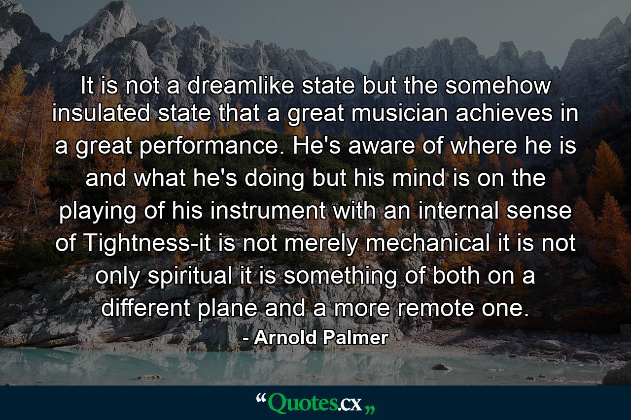 It is not a dreamlike state  but the somehow insulated state  that a great musician achieves in a great performance. He's aware of where he is and what he's doing  but his mind is on the playing of his instrument with an internal sense of Tightness-it is not merely mechanical  it is not only spiritual  it is something of both  on a different plane and a more remote one. - Quote by Arnold Palmer