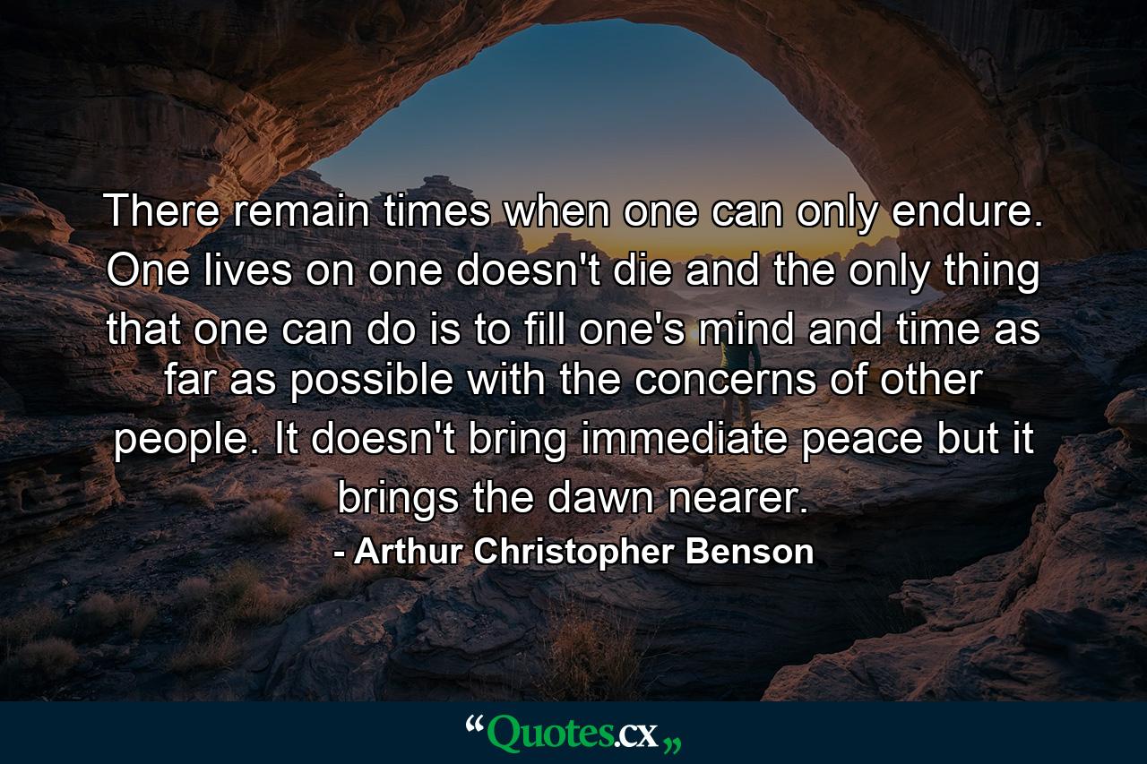 There remain times when one can only endure. One lives on  one doesn't die  and the only thing that one can do is to fill one's mind and time as far as possible with the concerns of other people. It doesn't bring immediate peace  but it brings the dawn nearer. - Quote by Arthur Christopher Benson