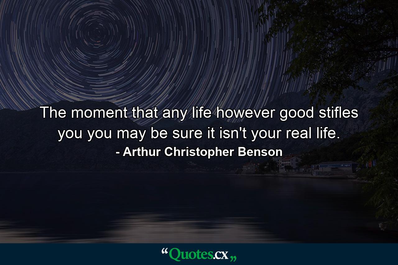 The moment that any life  however good  stifles you  you may be sure it isn't your real life. - Quote by Arthur Christopher Benson