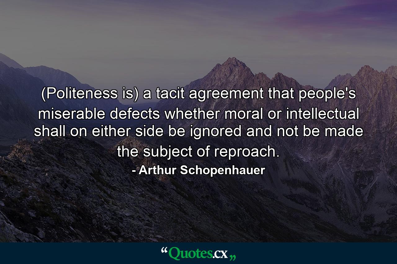 (Politeness is) a tacit agreement that people's miserable defects  whether moral or intellectual  shall on either side be ignored and not be made the subject of reproach. - Quote by Arthur Schopenhauer