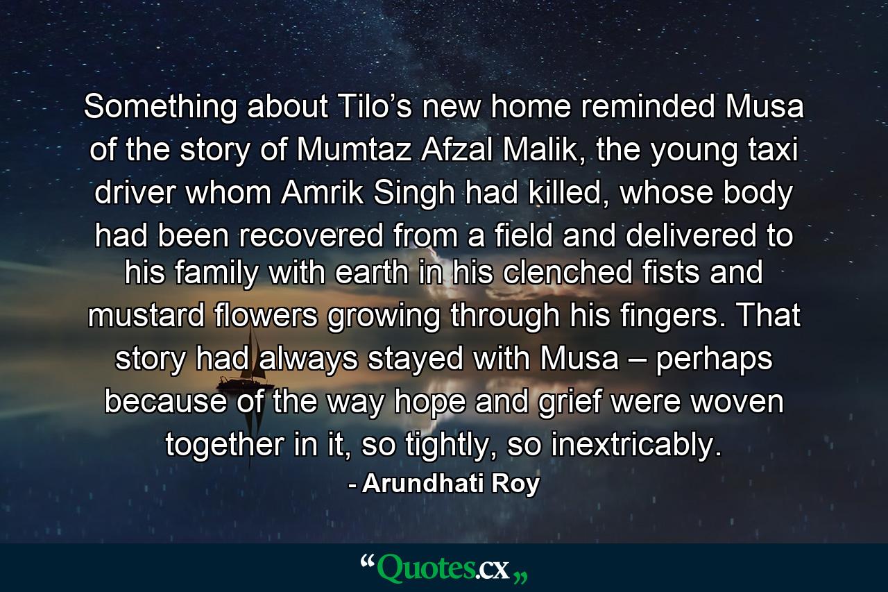 Something about Tilo’s new home reminded Musa of the story of Mumtaz Afzal Malik, the young taxi driver whom Amrik Singh had killed, whose body had been recovered from a field and delivered to his family with earth in his clenched fists and mustard ﬂowers growing through his fingers. That story had always stayed with Musa – perhaps because of the way hope and grief were woven together in it, so tightly, so inextricably. - Quote by Arundhati Roy