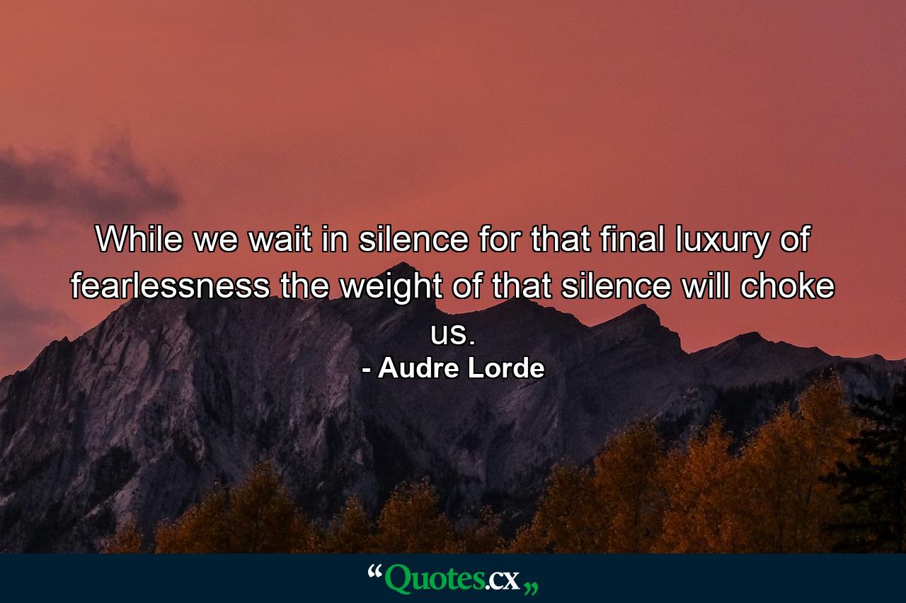 While we wait in silence for that final luxury of fearlessness  the weight of that silence will choke us. - Quote by Audre Lorde