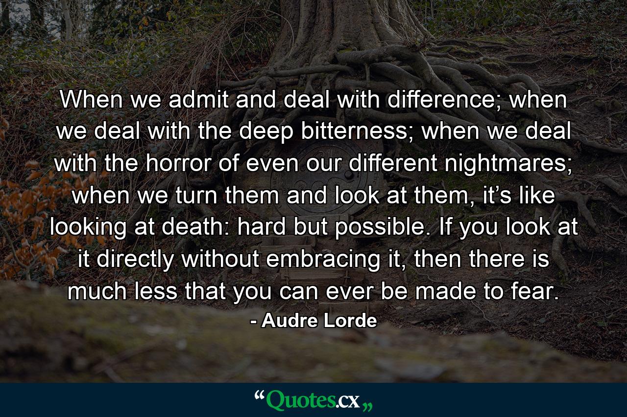 When we admit and deal with difference; when we deal with the deep bitterness; when we deal with the horror of even our different nightmares; when we turn them and look at them, it’s like looking at death: hard but possible. If you look at it directly without embracing it, then there is much less that you can ever be made to fear. - Quote by Audre Lorde