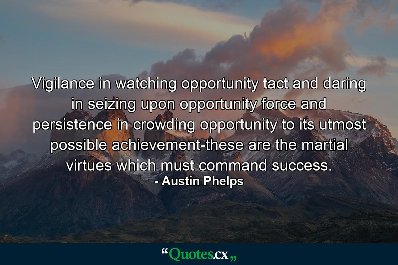 Vigilance in watching opportunity  tact and daring in seizing upon opportunity  force and persistence in crowding opportunity to its utmost possible achievement-these are the martial virtues which must command success. - Quote by Austin Phelps