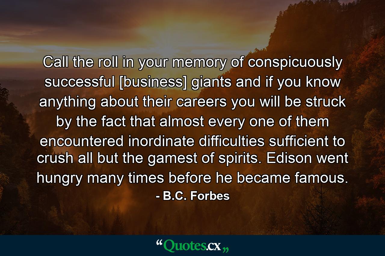 Call the roll in your memory of conspicuously successful [business] giants and  if you know anything about their careers  you will be struck by the fact that almost every one of them encountered inordinate difficulties sufficient to crush all but the gamest of spirits. Edison went hungry many times before he became famous. - Quote by B.C. Forbes