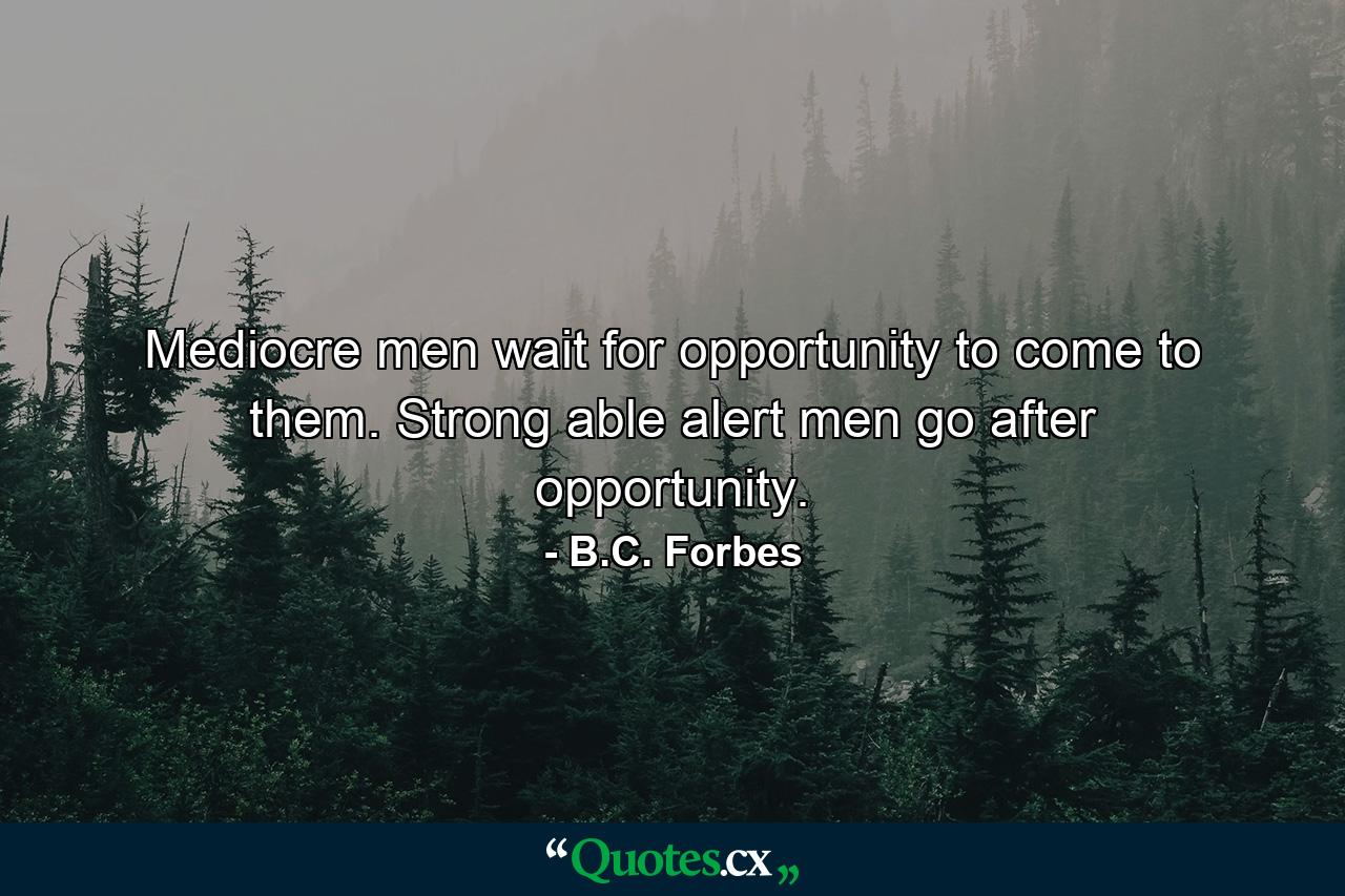 Mediocre men wait for opportunity to come to them. Strong  able  alert men go after opportunity. - Quote by B.C. Forbes