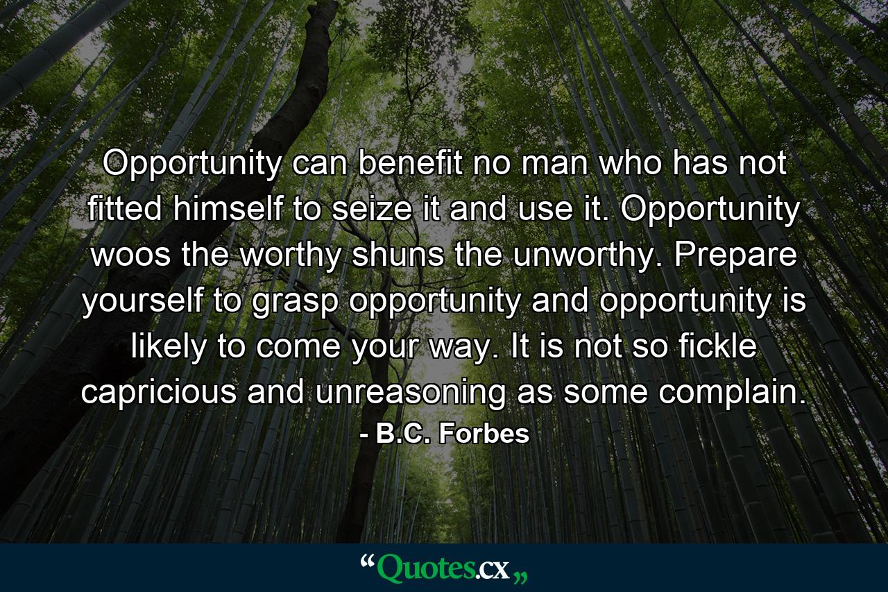 Opportunity can benefit no man who has not fitted himself to seize it and use it. Opportunity woos the worthy  shuns the unworthy. Prepare yourself to grasp opportunity  and opportunity is likely to come your way. It is not so fickle  capricious and unreasoning as some complain. - Quote by B.C. Forbes