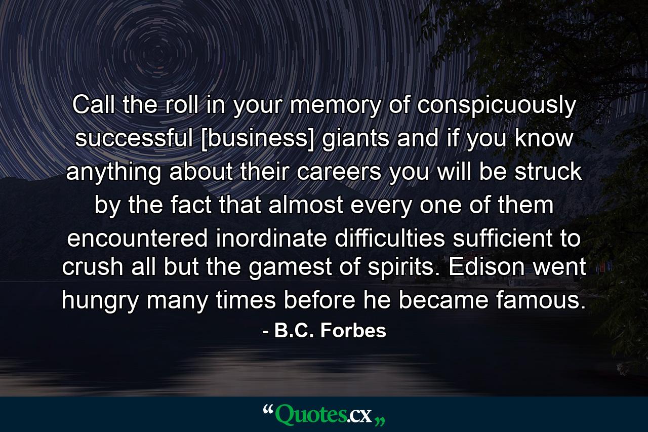 Call the roll in your memory of conspicuously successful [business] giants and  if you know anything about their careers  you will be struck by the fact that almost every one of them encountered inordinate difficulties sufficient to crush all but the gamest of spirits. Edison went hungry many times before he became famous. - Quote by B.C. Forbes