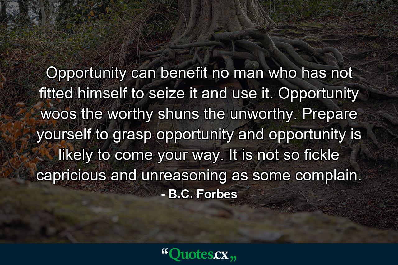 Opportunity can benefit no man who has not fitted himself to seize it and use it. Opportunity woos the worthy  shuns the unworthy. Prepare yourself to grasp opportunity  and opportunity is likely to come your way. It is not so fickle  capricious and unreasoning as some complain. - Quote by B.C. Forbes