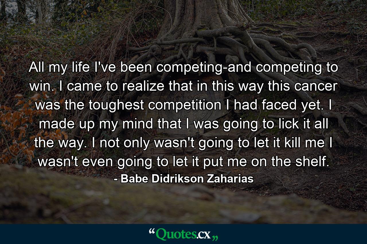 All my life I've been competing-and competing to win. I came to realize that in this way  this cancer was the toughest competition I had faced yet. I made up my mind that I was going to lick it all the way. I not only wasn't going to let it kill me  I wasn't even going to let it put me on the shelf. - Quote by Babe Didrikson Zaharias