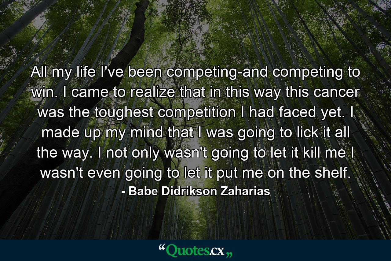 All my life I've been competing-and competing to win. I came to realize that in this way  this cancer was the toughest competition I had faced yet. I made up my mind that I was going to lick it all the way. I not only wasn't going to let it kill me  I wasn't even going to let it put me on the shelf. - Quote by Babe Didrikson Zaharias