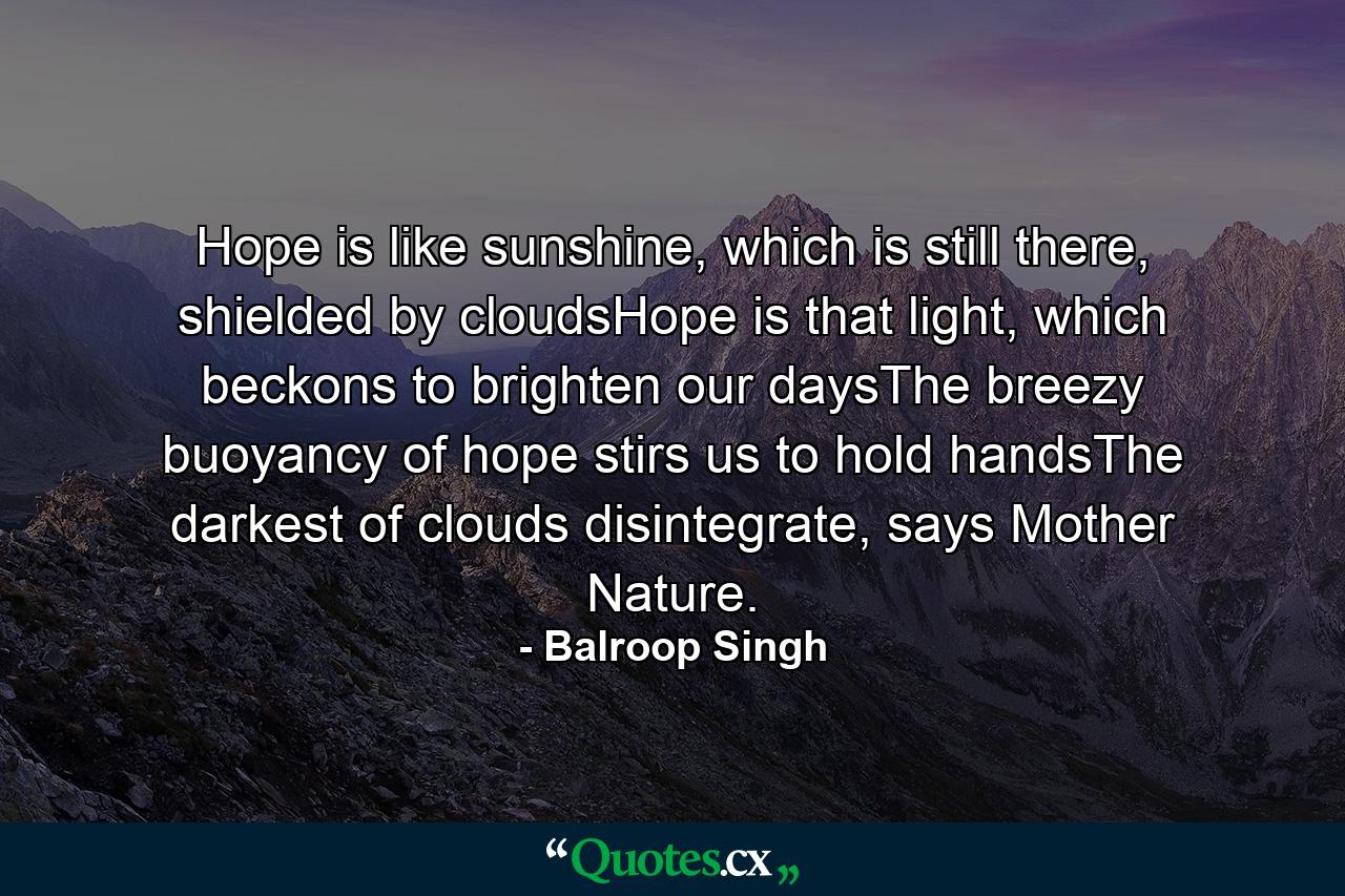 Hope is like sunshine, which is still there, shielded by cloudsHope is that light, which beckons to brighten our daysThe breezy buoyancy of hope stirs us to hold handsThe darkest of clouds disintegrate, says Mother Nature. - Quote by Balroop Singh