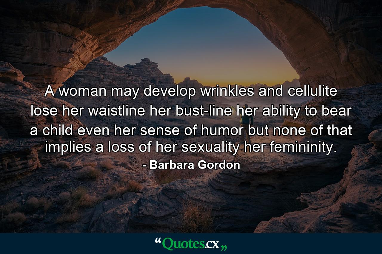 A woman may develop wrinkles and cellulite  lose her waistline  her bust-line  her ability to bear a child  even her sense of humor  but none of that implies a loss of her sexuality  her femininity. - Quote by Barbara Gordon