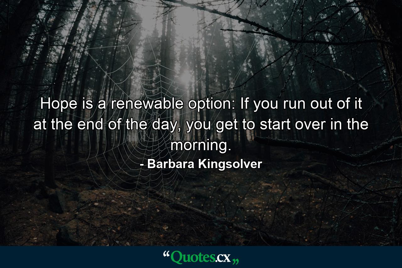 Hope is a renewable option: If you run out of it at the end of the day, you get to start over in the morning. - Quote by Barbara Kingsolver