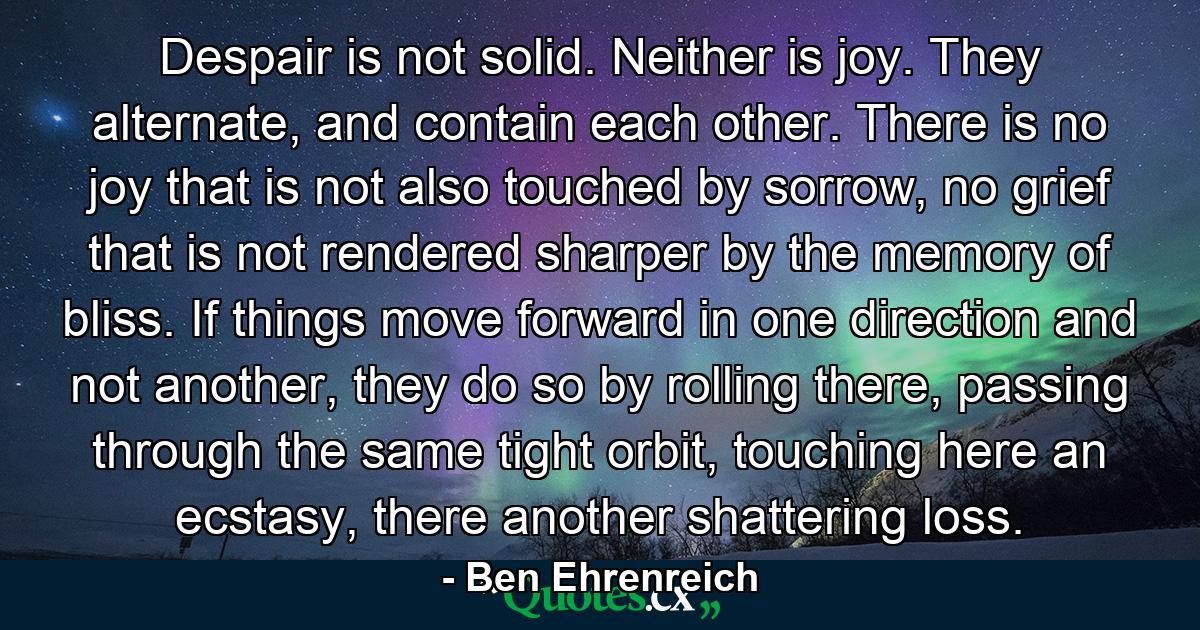 Despair is not solid. Neither is joy. They alternate, and contain each other. There is no joy that is not also touched by sorrow, no grief that is not rendered sharper by the memory of bliss. If things move forward in one direction and not another, they do so by rolling there, passing through the same tight orbit, touching here an ecstasy, there another shattering loss. - Quote by Ben Ehrenreich