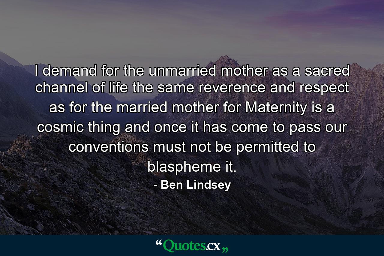 I demand for the unmarried mother  as a sacred channel of life  the same reverence and respect as for the married mother  for Maternity is a cosmic thing and once it has come to pass  our conventions must not be permitted to blaspheme it. - Quote by Ben Lindsey