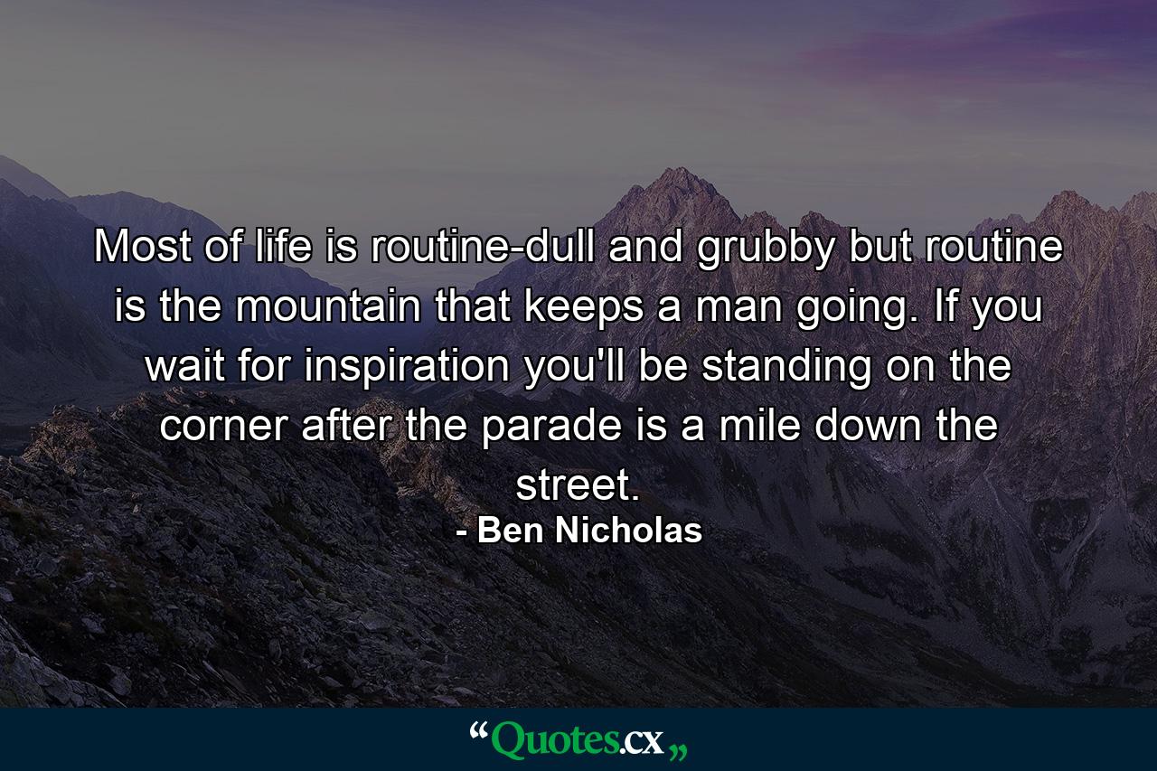 Most of life is routine-dull and grubby  but routine is the mountain that keeps a man going. If you wait for inspiration you'll be standing on the corner after the parade is a mile down the street. - Quote by Ben Nicholas