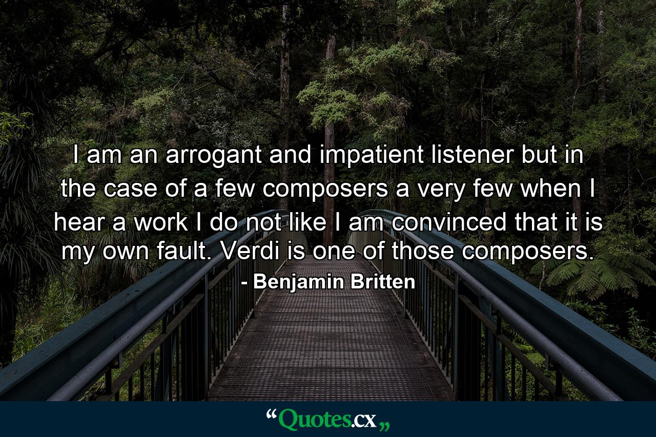 I am an arrogant and impatient listener  but in the case of a few composers  a very few  when I hear a work I do not like  I am convinced that it is my own fault. Verdi is one of those composers. - Quote by Benjamin Britten