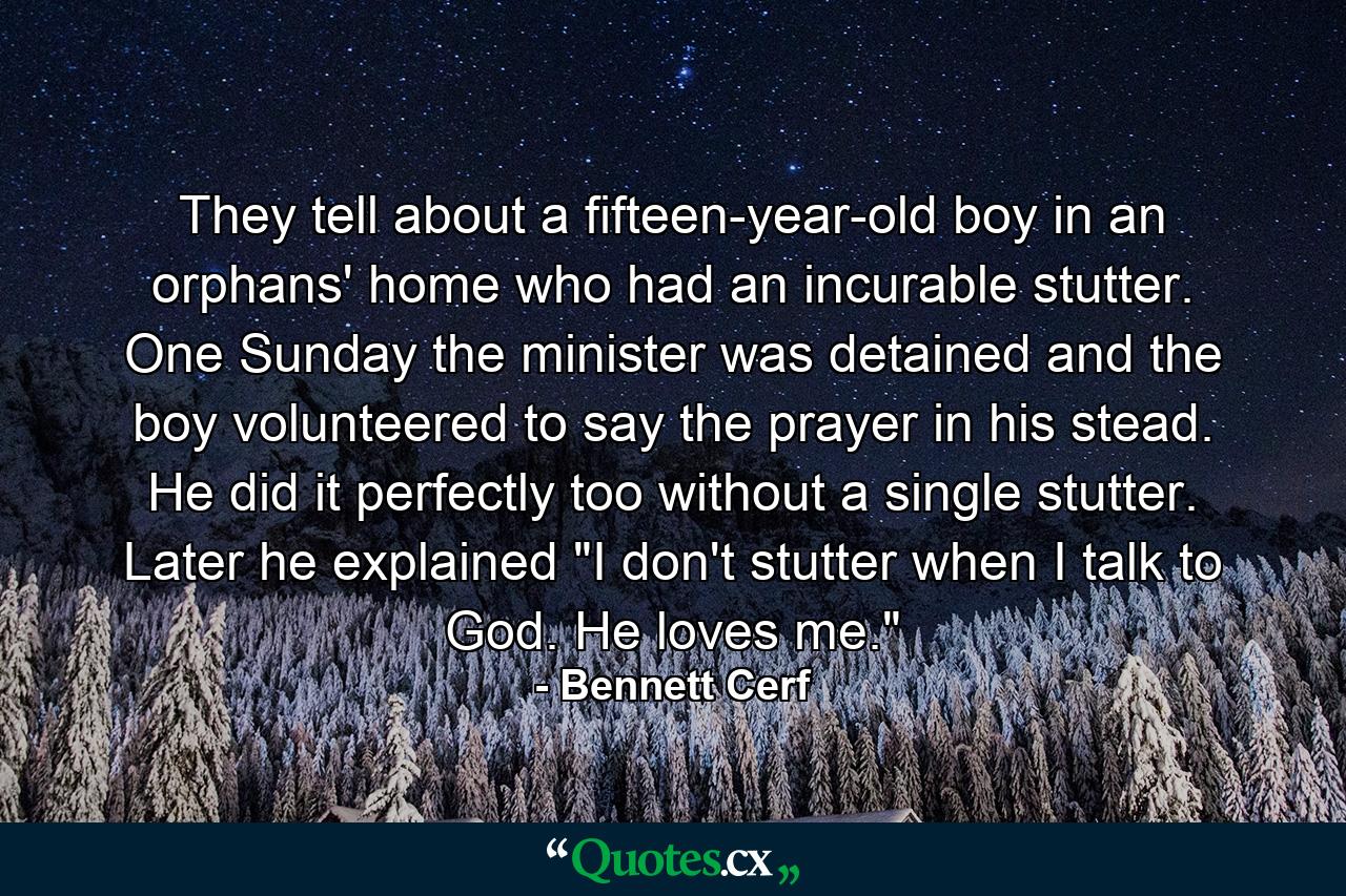 They tell about a fifteen-year-old boy in an orphans' home who had an incurable stutter. One Sunday the minister was detained and the boy volunteered to say the prayer in his stead. He did it perfectly  too  without a single stutter. Later he explained  