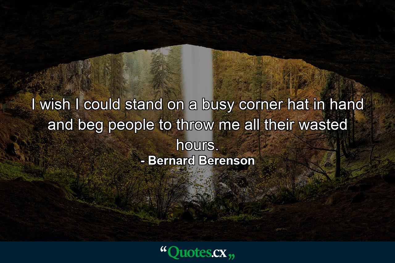 I wish I could stand on a busy corner  hat in hand  and beg people to throw me all their wasted hours. - Quote by Bernard Berenson