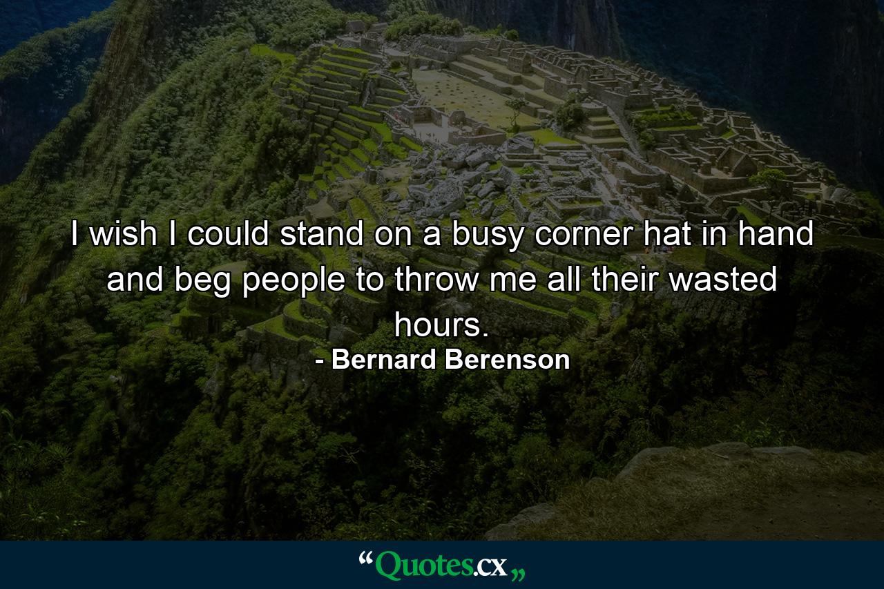 I wish I could stand on a busy corner  hat in hand  and beg people to throw me all their wasted hours. - Quote by Bernard Berenson