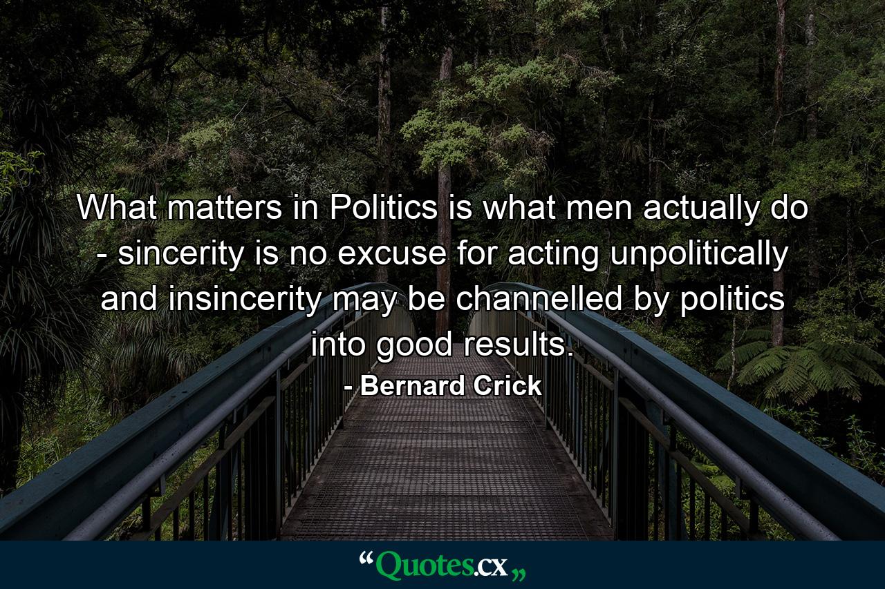 What matters in Politics is what men actually do - sincerity is no excuse for acting unpolitically  and insincerity may be channelled by politics into good results. - Quote by Bernard Crick