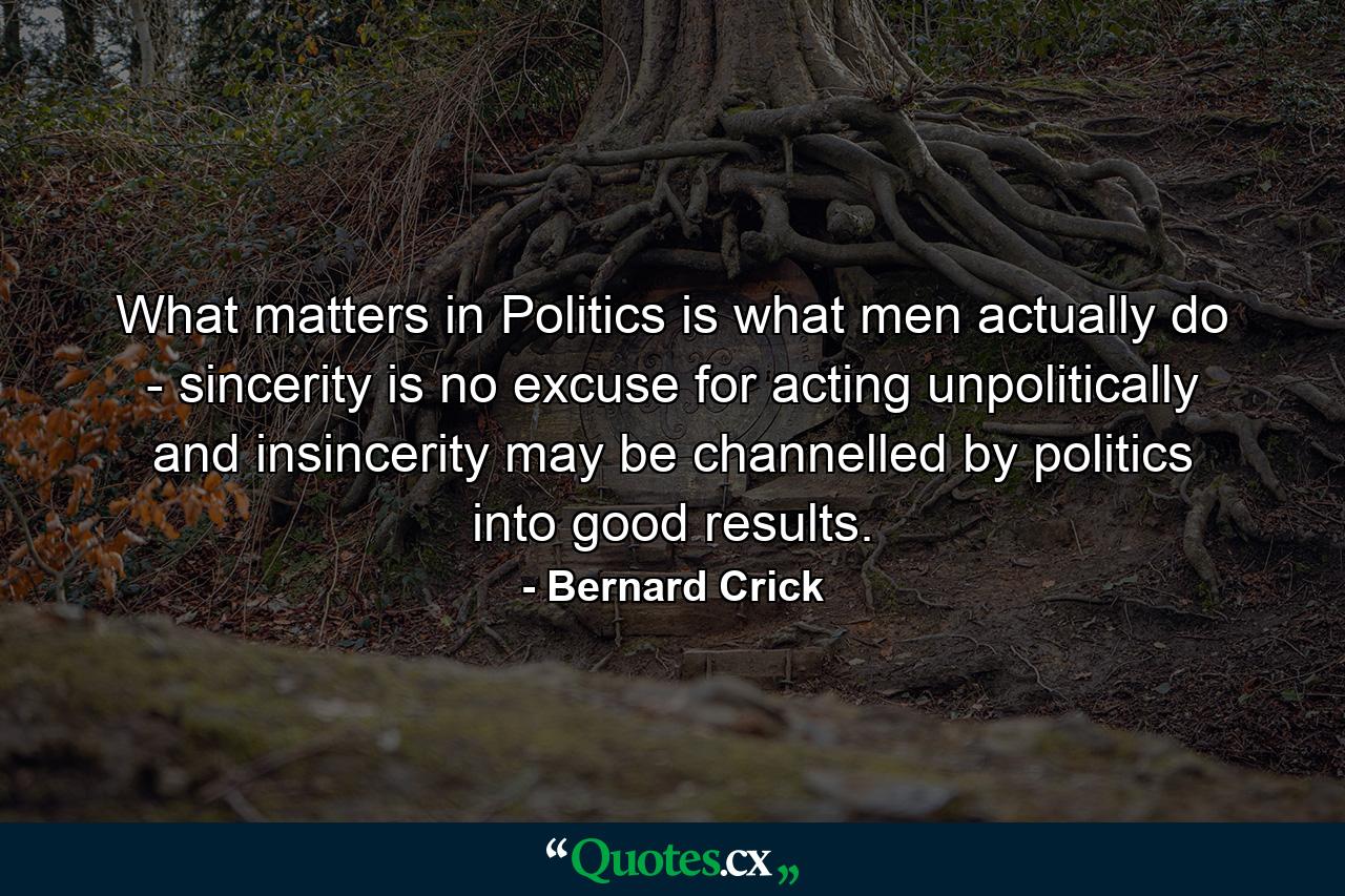 What matters in Politics is what men actually do - sincerity is no excuse for acting unpolitically  and insincerity may be channelled by politics into good results. - Quote by Bernard Crick