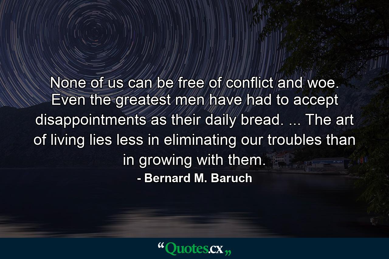 None of us can be free of conflict and woe. Even the greatest men have had to accept disappointments as their daily bread. ... The art of living lies less in eliminating our troubles than in growing with them. - Quote by Bernard M. Baruch