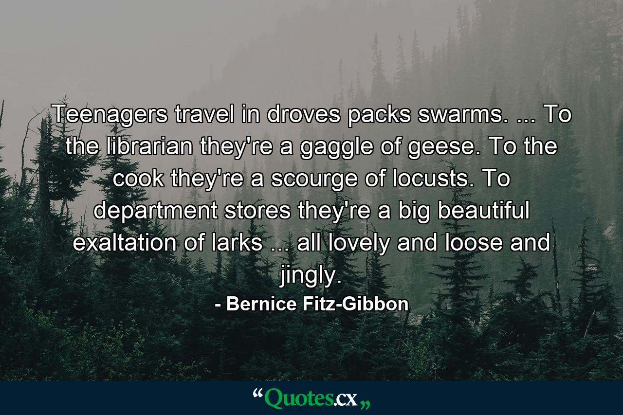 Teenagers travel in droves  packs  swarms. ... To the librarian  they're a gaggle of geese. To the cook  they're a scourge of locusts. To department stores  they're a big beautiful exaltation of larks ... all lovely and loose and jingly. - Quote by Bernice Fitz-Gibbon