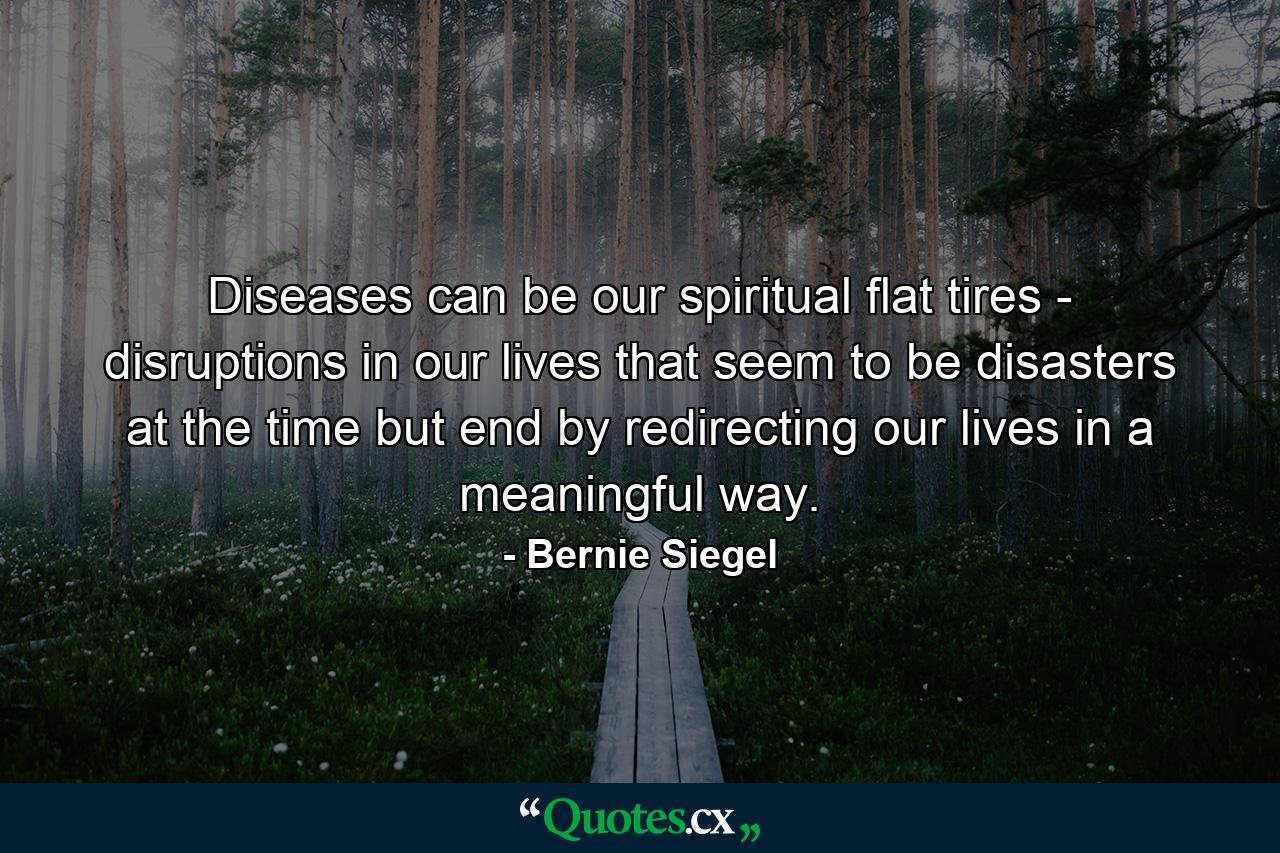 Diseases can be our spiritual flat tires - disruptions in our lives that seem to be disasters at the time but end by redirecting our lives in a meaningful way. - Quote by Bernie Siegel