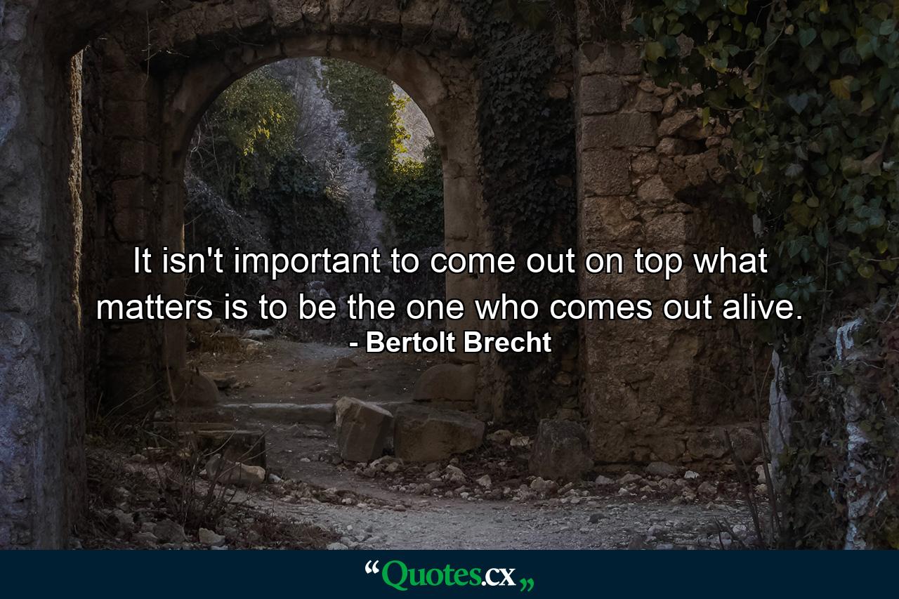 It isn't important to come out on top  what matters is to be the one who comes out alive. - Quote by Bertolt Brecht