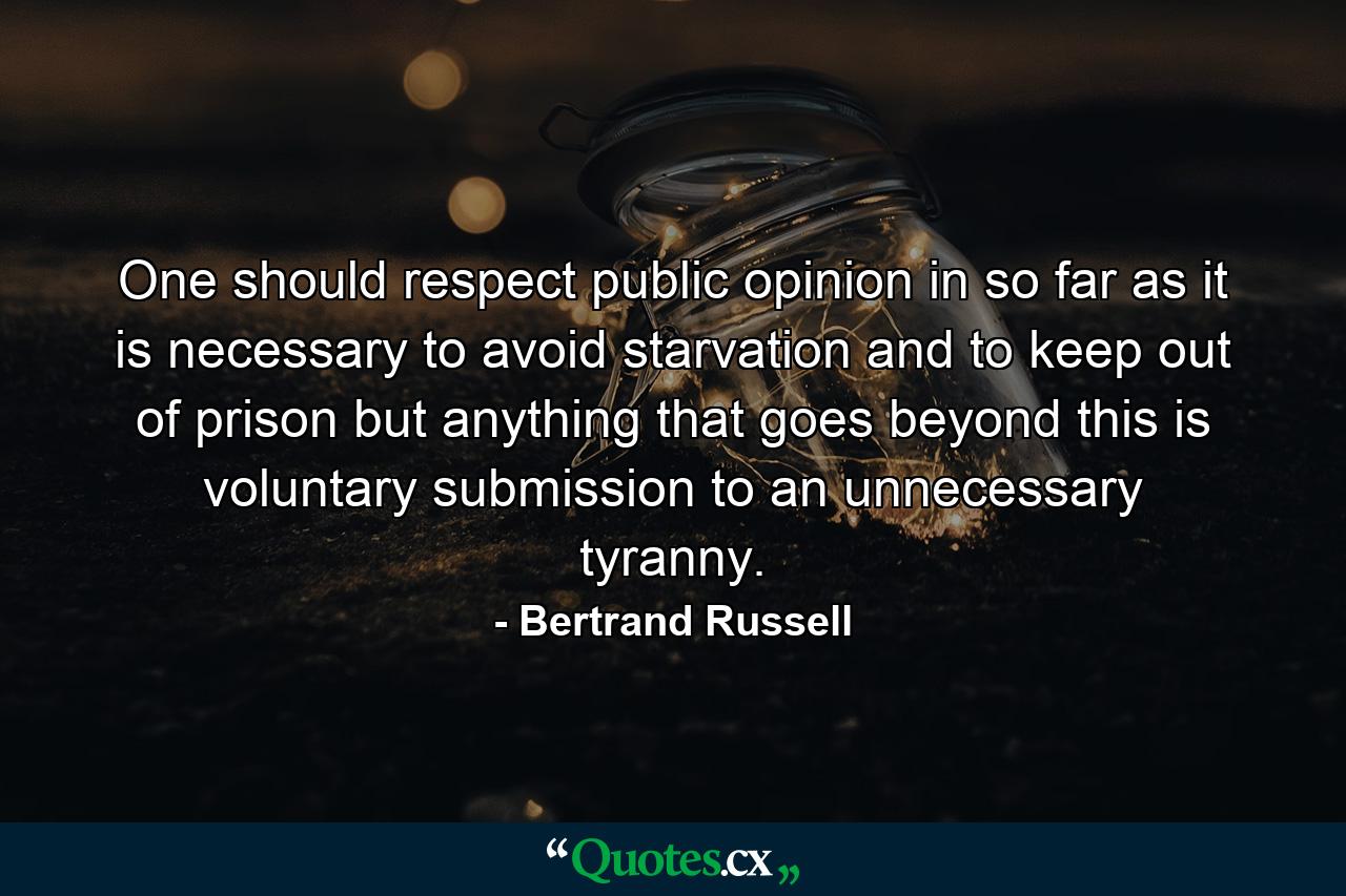 One should respect public opinion in so far as it is necessary to avoid starvation and to keep out of prison  but anything that goes beyond this is voluntary submission to an unnecessary tyranny. - Quote by Bertrand Russell