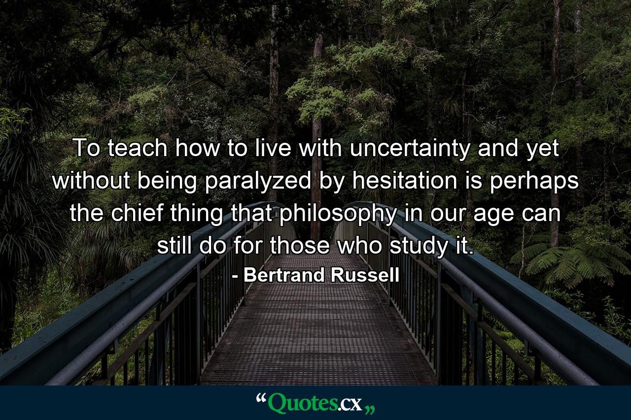 To teach how to live with uncertainty  and yet without being paralyzed by hesitation  is perhaps the chief thing that philosophy in our age can still do for those who study it. - Quote by Bertrand Russell