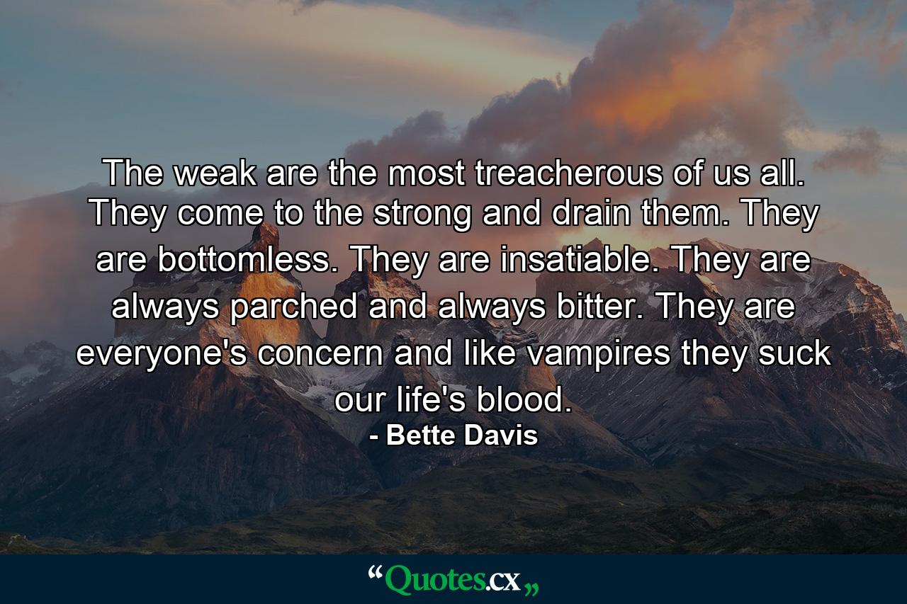 The weak are the most treacherous of us all. They come to the strong and drain them. They are bottomless. They are insatiable. They are always parched and always bitter. They are everyone's concern and like vampires they suck our life's blood. - Quote by Bette Davis