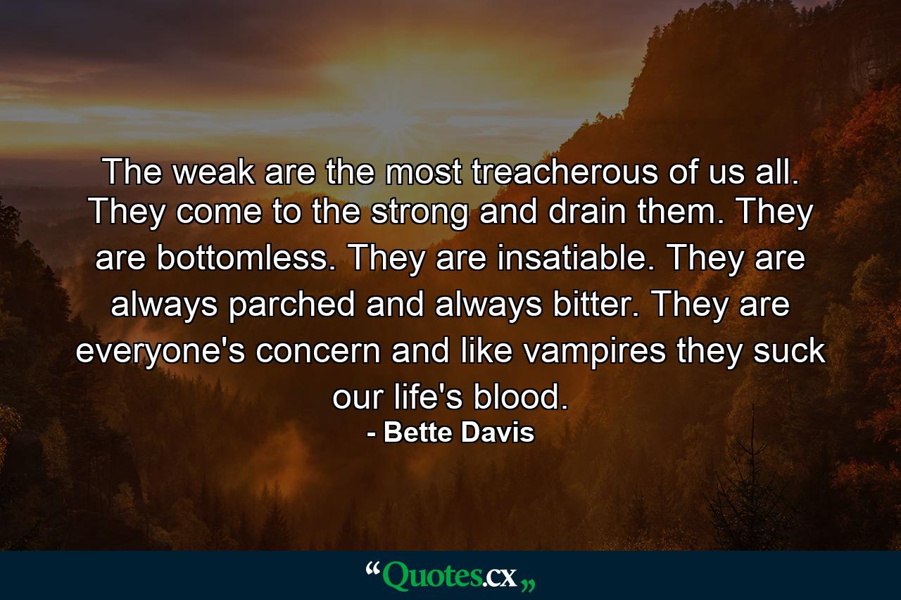 The weak are the most treacherous of us all. They come to the strong and drain them. They are bottomless. They are insatiable. They are always parched and always bitter. They are everyone's concern and like vampires they suck our life's blood. - Quote by Bette Davis