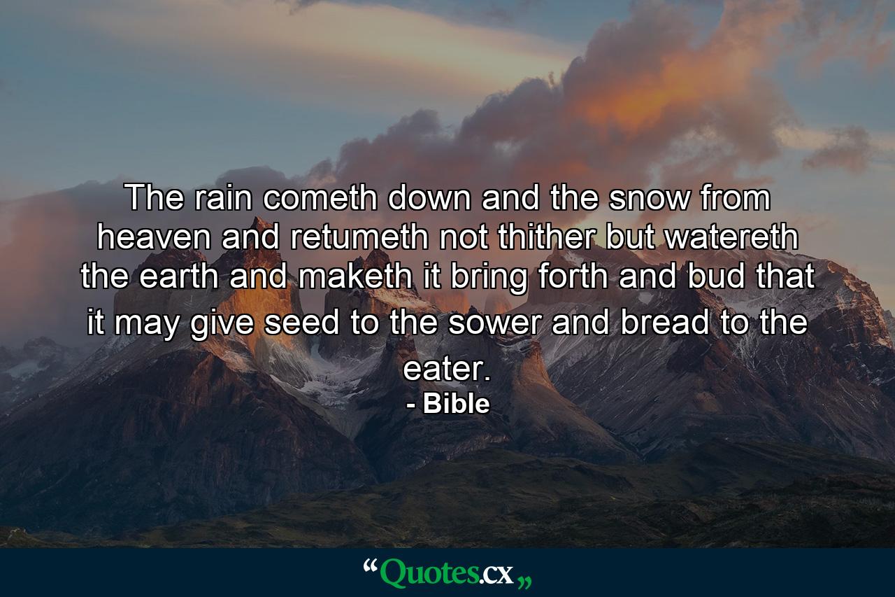 The rain cometh down  and the snow from heaven  and retumeth not thither  but watereth the earth  and maketh it bring forth and bud  that it may give seed to the sower  and bread to the eater. - Quote by Bible