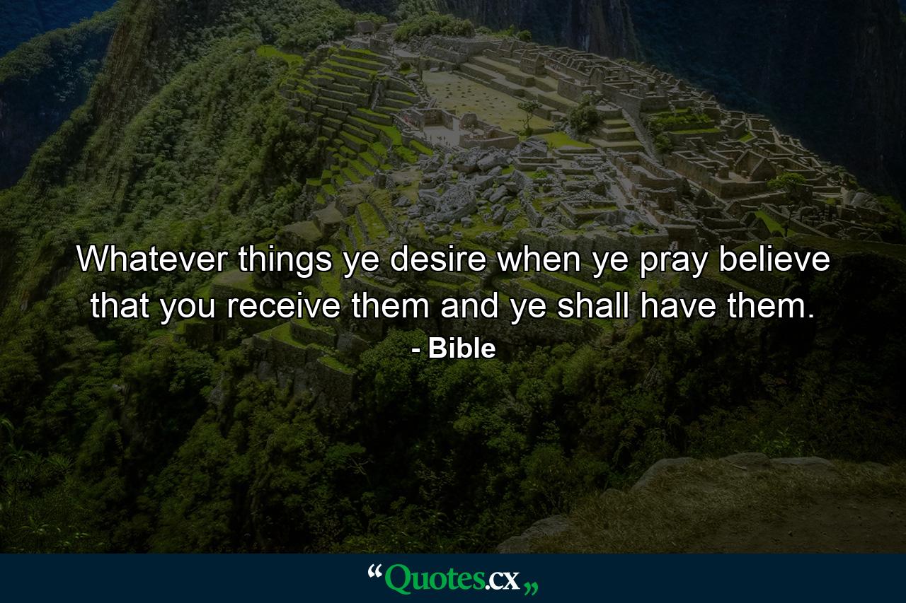 Whatever things ye desire  when ye pray  believe that you receive them  and ye shall have them. - Quote by Bible