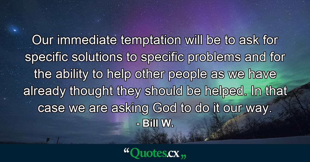 Our immediate temptation will be to ask for specific solutions to specific problems  and for the ability to help other people as we have already thought they should be helped. In that case  we are asking God to do it our way. - Quote by Bill W.