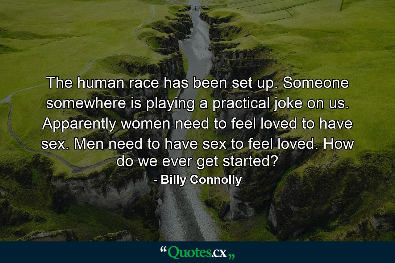 The human race has been set up. Someone  somewhere  is playing a practical joke on us. Apparently  women need to feel loved to have sex. Men need to have sex to feel loved. How do we ever get started? - Quote by Billy Connolly