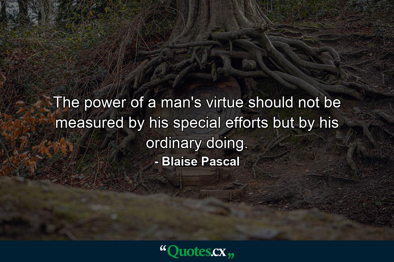 The power of a man's virtue should not be measured by his special efforts  but by his ordinary doing. - Quote by Blaise Pascal