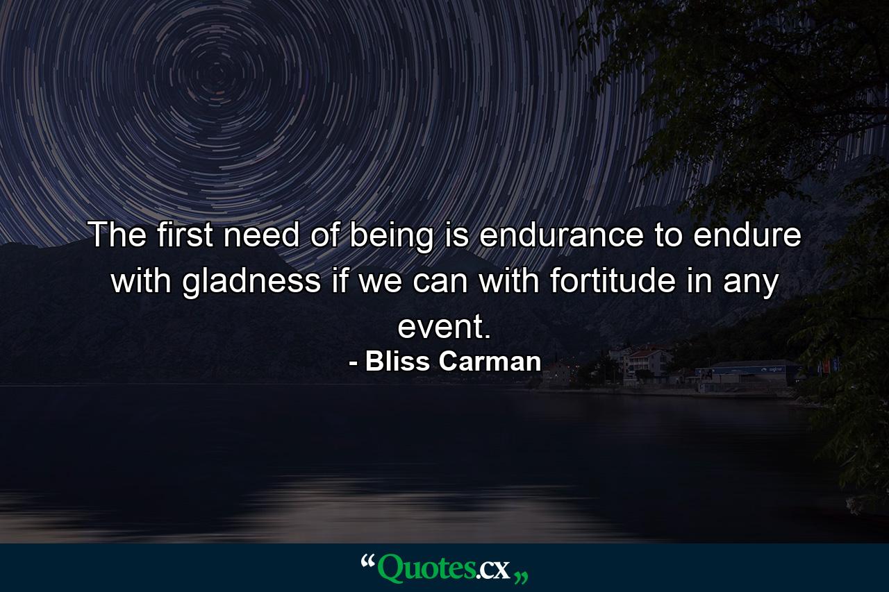 The first need of being is endurance  to endure with gladness if we can  with fortitude in any event. - Quote by Bliss Carman