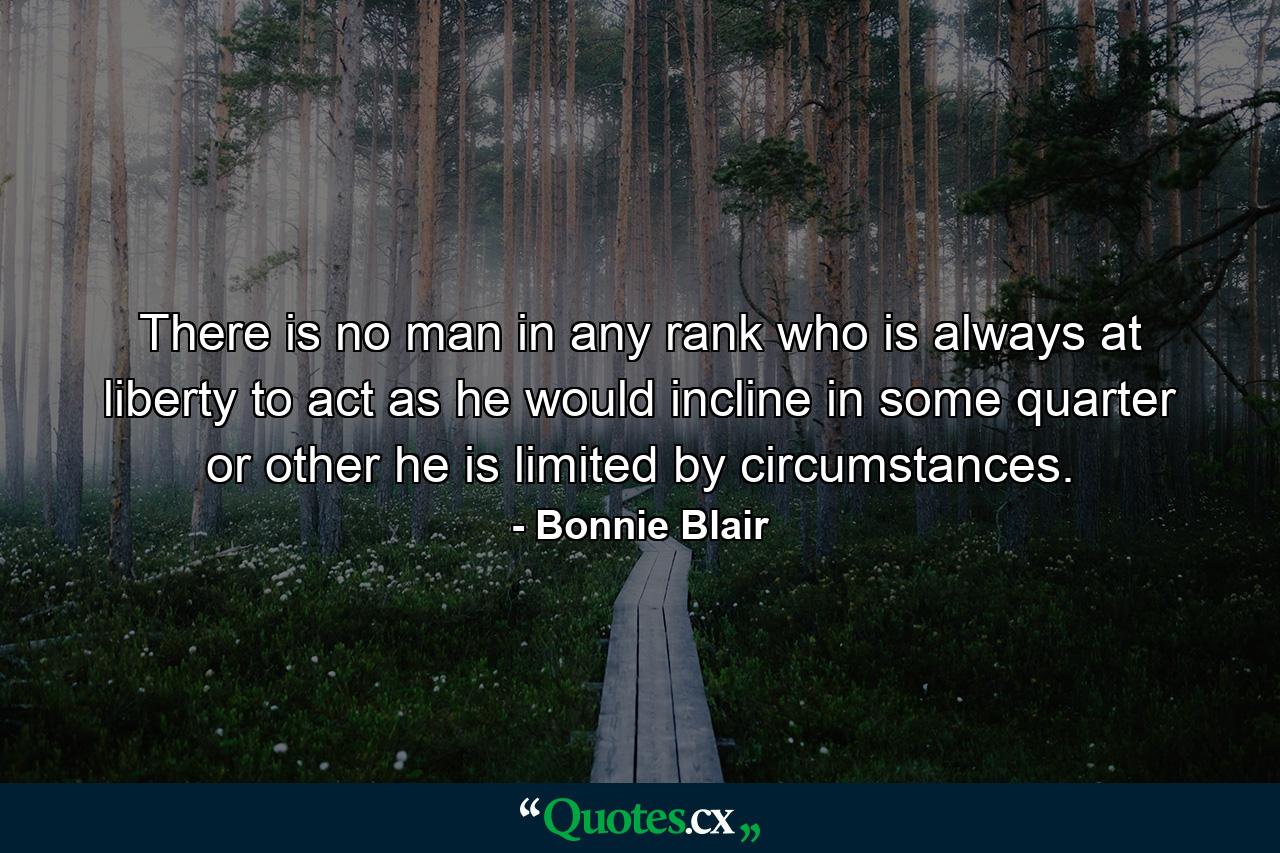 There is no man in any rank who is always at liberty to act as he would incline  in some quarter or other he is limited by circumstances. - Quote by Bonnie Blair