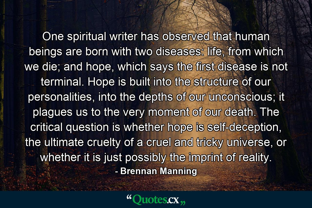 One spiritual writer has observed that human beings are born with two diseases: life, from which we die; and hope, which says the first disease is not terminal. Hope is built into the structure of our personalities, into the depths of our unconscious; it plagues us to the very moment of our death. The critical question is whether hope is self-deception, the ultimate cruelty of a cruel and tricky universe, or whether it is just possibly the imprint of reality. - Quote by Brennan Manning