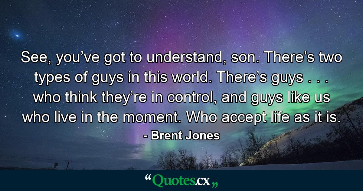 See, you’ve got to understand, son. There’s two types of guys in this world. There’s guys . . . who think they’re in control, and guys like us who live in the moment. Who accept life as it is. - Quote by Brent Jones