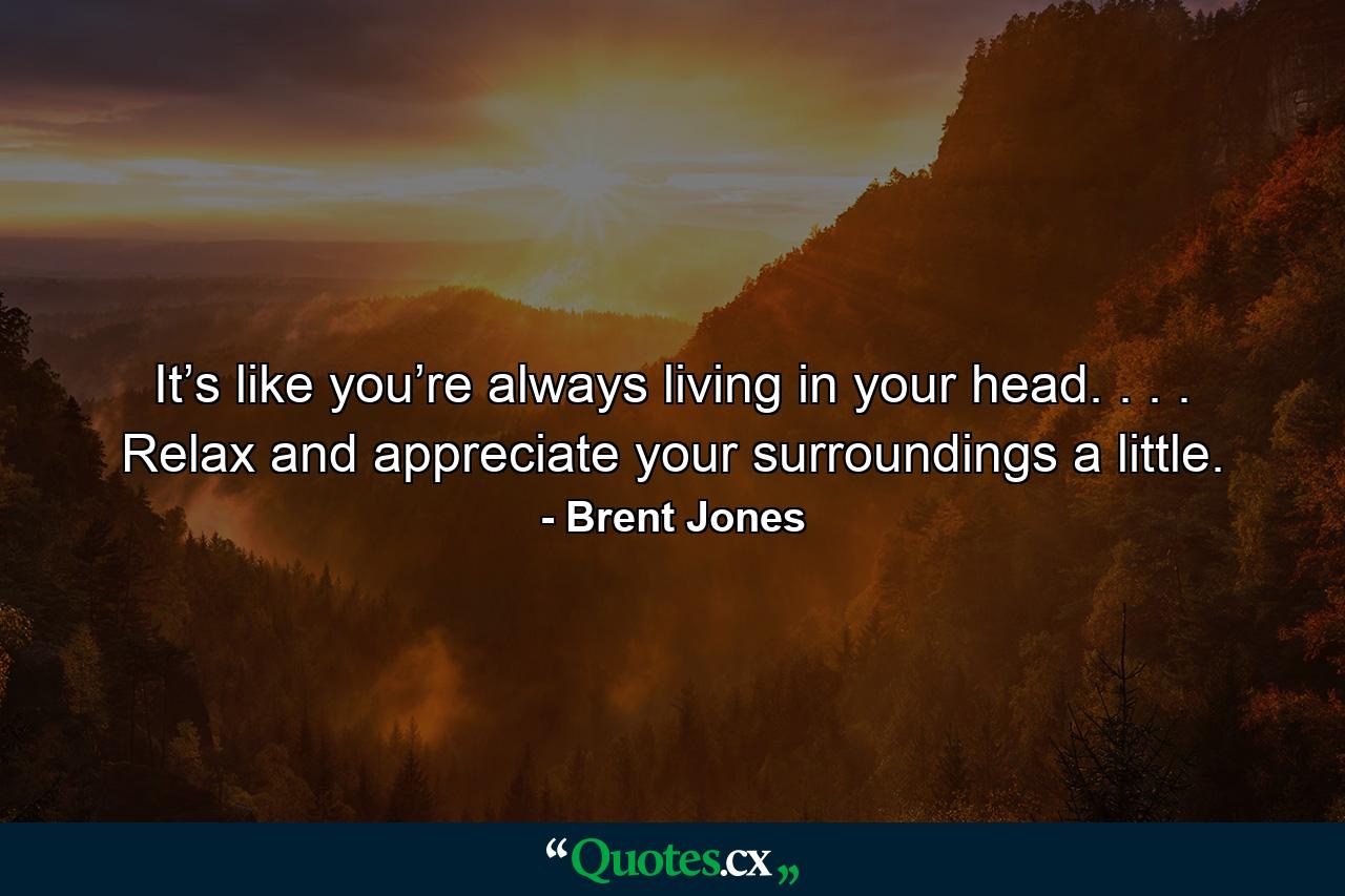 It’s like you’re always living in your head. . . . Relax and appreciate your surroundings a little. - Quote by Brent Jones