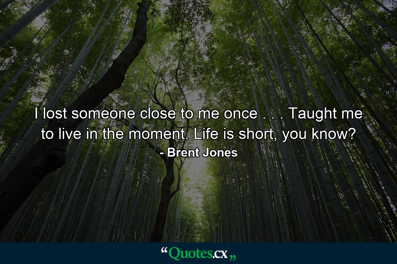 I lost someone close to me once . . . Taught me to live in the moment. Life is short, you know? - Quote by Brent Jones