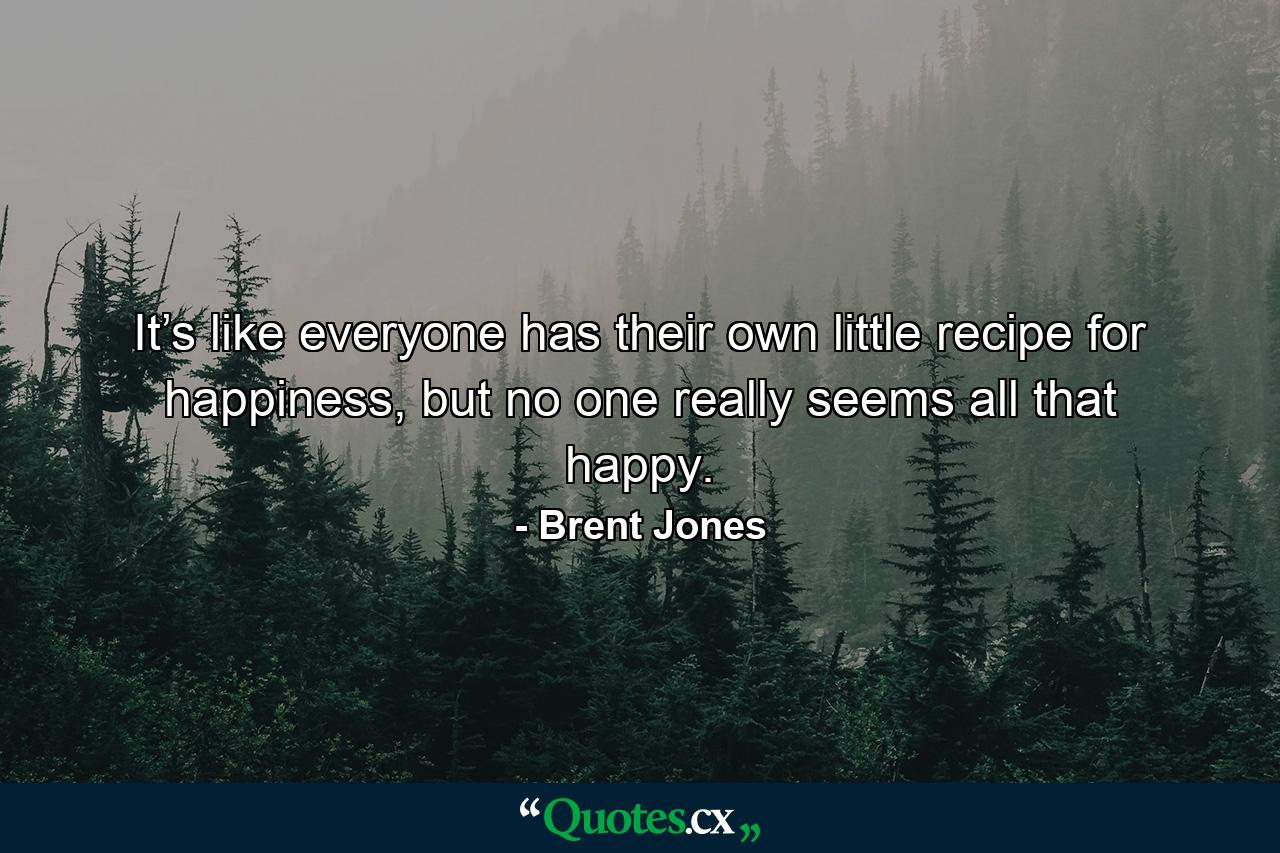 It’s like everyone has their own little recipe for happiness, but no one really seems all that happy. - Quote by Brent Jones