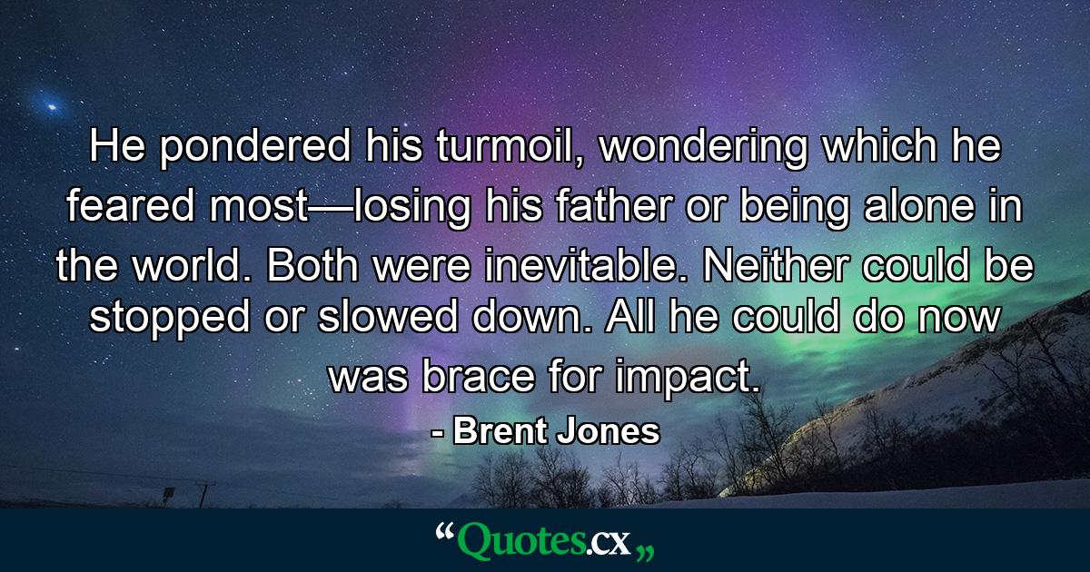 He pondered his turmoil, wondering which he feared most—losing his father or being alone in the world. Both were inevitable. Neither could be stopped or slowed down. All he could do now was brace for impact. - Quote by Brent Jones