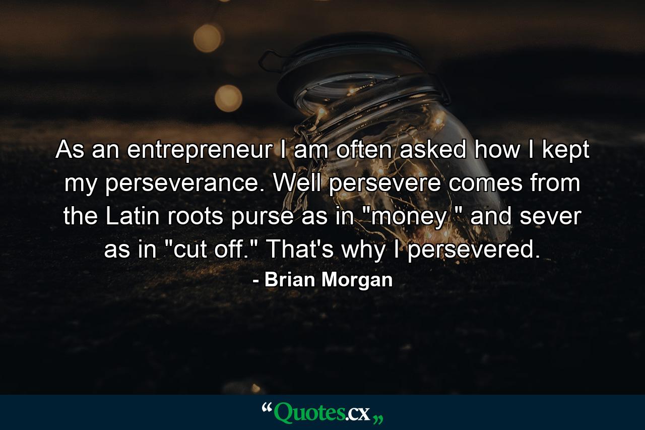 As an entrepreneur  I am often asked how I kept my perseverance. Well  persevere comes from the Latin roots purse  as in 