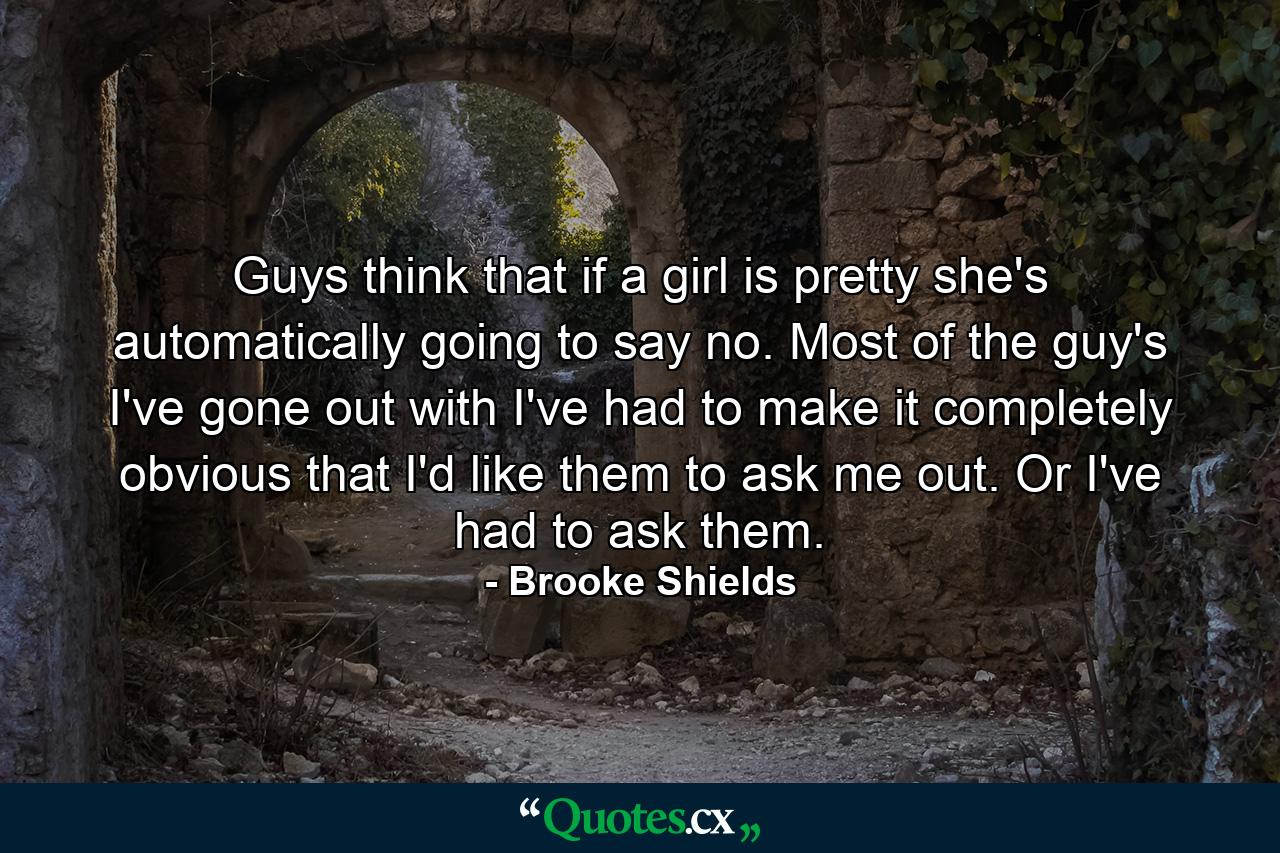 Guys think that if a girl is pretty  she's automatically going to say no. Most of the guy's I've gone out with  I've had to make it completely obvious that I'd like them to ask me out. Or  I've had to ask them. - Quote by Brooke Shields